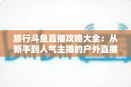 旅行斗鱼直播攻略大全：从新手到人气主播的户外直播实战指南