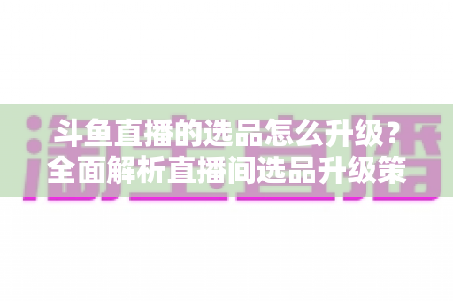 斗鱼直播的选品怎么升级?全面解析直播间选品升级策略与实战指南 斗鱼直播的选品怎么升级?全面解析直播间选品升级策略与实战指南