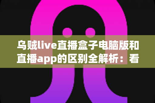乌贼live直播盒子电脑版和直播app的区别全解析：看完这篇就知道该怎么选