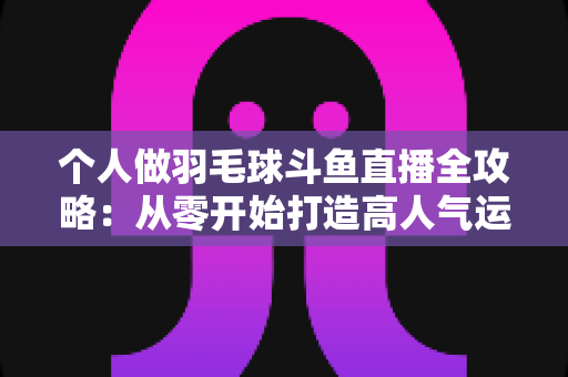 个人做羽毛球斗鱼直播全攻略:从零开始打造高人气运动直播间 个人做羽毛球斗鱼直播全攻略:从零开始打造高人气运动直播间