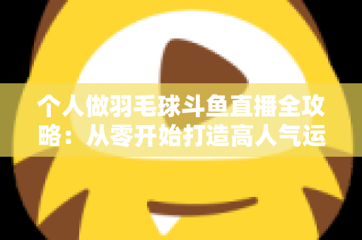 个人做羽毛球斗鱼直播全攻略:从零开始打造高人气运动直播间 个人做羽毛球斗鱼直播全攻略:从零开始打造高人气运动直播间