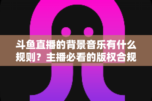 斗鱼直播的背景音乐有什么规则?主播必看的版权合规与播放指南全解析 斗鱼直播的背景音乐有什么规则?主播必看的版权合规与播放指南全解析