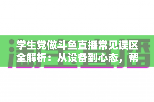 学生党做斗鱼直播常见误区全解析:从设备到心态,帮你避开新手最容易踩的坑,少走弯路快速成长 学生党做斗鱼直播常见误区全解析:从设备到心态,帮你避开新手最容易踩的坑,少走弯路快速成长