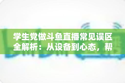 学生党做斗鱼直播常见误区全解析:从设备到心态,帮你避开新手最容易踩的坑,少走弯路快速成长 学生党做斗鱼直播常见误区全解析:从设备到心态,帮你避开新手最容易踩的坑,少走弯路快速成长
