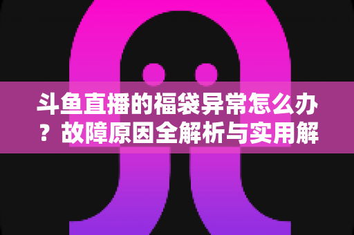 斗鱼直播的福袋异常怎么办?故障原因全解析与实用解决指南 斗鱼直播的福袋异常怎么办?故障原因全解析与实用解决指南