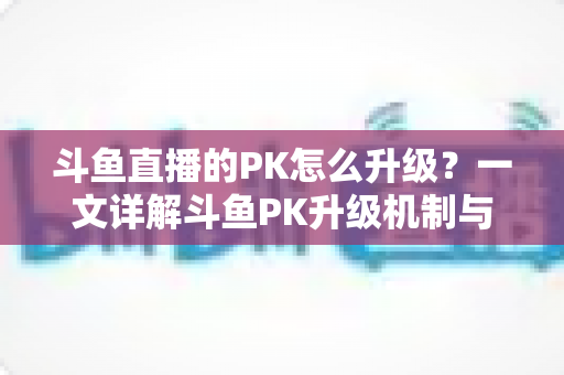 斗鱼直播的PK怎么升级?一文详解斗鱼PK升级机制与快速上分技巧 斗鱼直播的PK怎么升级?一文详解斗鱼PK升级机制与快速上分技巧