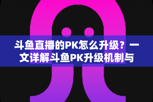 斗鱼直播的PK怎么升级?一文详解斗鱼PK升级机制与快速上分技巧 斗鱼直播的PK怎么升级?一文详解斗鱼PK升级机制与快速上分技巧