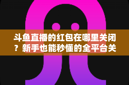 斗鱼直播的红包在哪里关闭?新手也能秒懂的全平台关闭教程与实用技巧 斗鱼直播的红包在哪里关闭?新手也能秒懂的全平台关闭教程与实用技巧