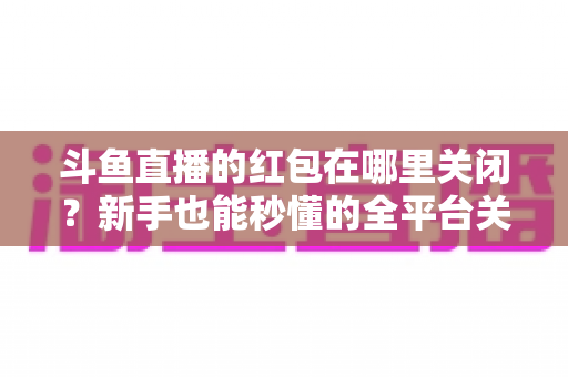 斗鱼直播的红包在哪里关闭?新手也能秒懂的全平台关闭教程与实用技巧 斗鱼直播的红包在哪里关闭?新手也能秒懂的全平台关闭教程与实用技巧