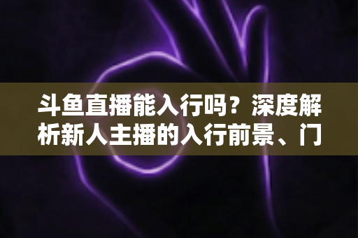 斗鱼直播能入行吗?深度解析新人主播的入行前景、门槛与实操指南 斗鱼直播能入行吗?深度解析新人主播的入行前景、门槛与实操指南