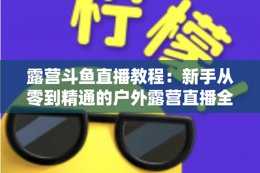 露营斗鱼直播教程:新手从零到精通的户外露营直播全攻略 露营斗鱼直播教程:新手从零到精通的户外露营直播全攻略