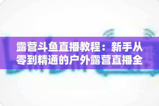 露营斗鱼直播教程:新手从零到精通的户外露营直播全攻略 露营斗鱼直播教程:新手从零到精通的户外露营直播全攻略