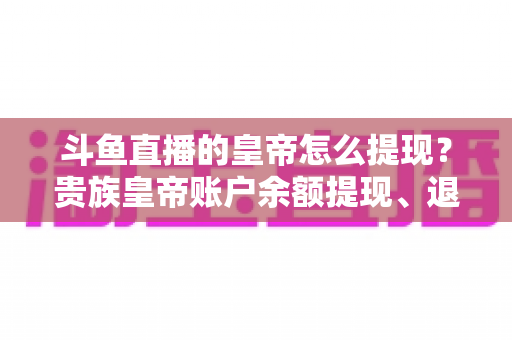 斗鱼直播的皇帝怎么提现？贵族皇帝账户余额提现、退款全流程权威解析