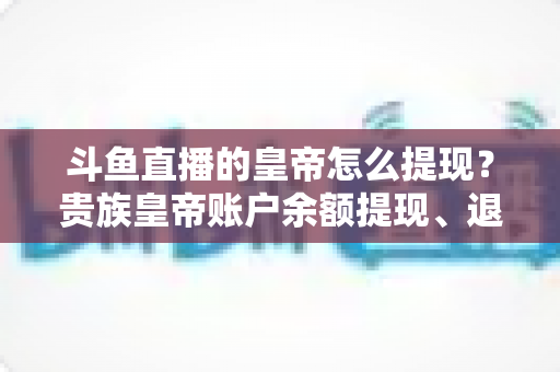 斗鱼直播的皇帝怎么提现？贵族皇帝账户余额提现、退款全流程权威解析