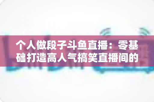 个人做段子斗鱼直播：零基础打造高人气搞笑直播间的完整实战指南