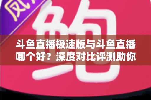 斗鱼直播极速版与斗鱼直播哪个好？深度对比评测助你找到最适合的直播APP
