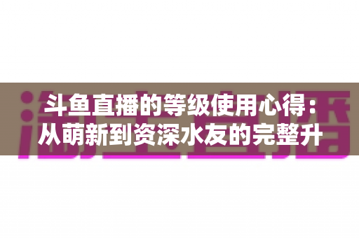 斗鱼直播的等级使用心得:从萌新到资深水友的完整升级攻略 斗鱼直播的等级使用心得:从萌新到资深水友的完整升级攻略