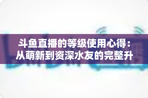 斗鱼直播的等级使用心得:从萌新到资深水友的完整升级攻略 斗鱼直播的等级使用心得:从萌新到资深水友的完整升级攻略