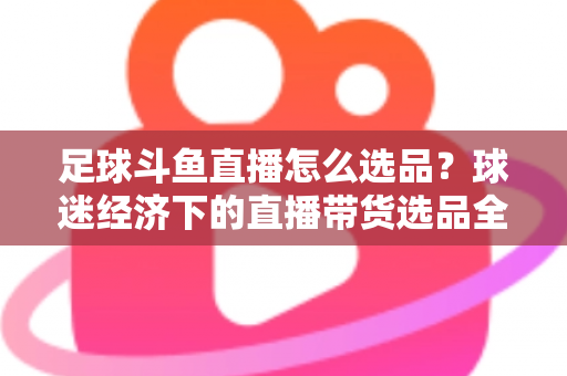 足球斗鱼直播怎么选品?球迷经济下的直播带货选品全攻略与实战技巧 足球斗鱼直播怎么选品?球迷经济下的直播带货选品全攻略与实战技巧