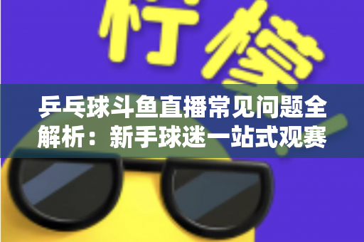 乒乓球斗鱼直播常见问题全解析：新手球迷一站式观赛指南，快速解决观看难题