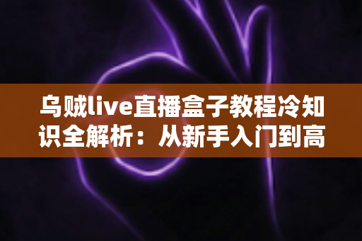 乌贼live直播盒子教程冷知识全解析:从新手入门到高手进阶的隐藏技巧与实用指南 乌贼live直播盒子教程冷知识全解析:从新手入门到高手进阶的隐藏技巧与实用指南