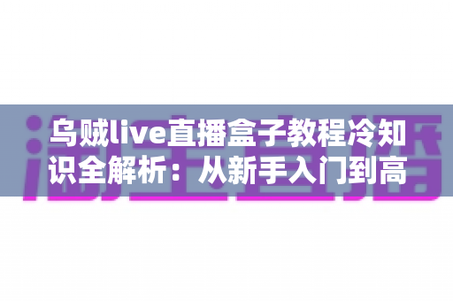 乌贼live直播盒子教程冷知识全解析:从新手入门到高手进阶的隐藏技巧与实用指南 乌贼live直播盒子教程冷知识全解析:从新手入门到高手进阶的隐藏技巧与实用指南