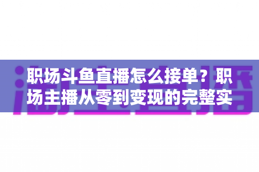 职场斗鱼直播怎么接单？职场主播从零到变现的完整实战指南