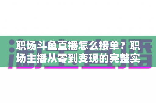 职场斗鱼直播怎么接单？职场主播从零到变现的完整实战指南