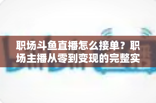 职场斗鱼直播怎么接单？职场主播从零到变现的完整实战指南