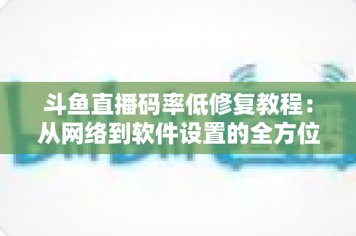 斗鱼直播码率低修复教程：从网络到软件设置的全方位画质优化指南，助你告别模糊卡顿直播