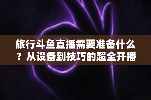 旅行斗鱼直播需要准备什么?从设备到技巧的超全开播攻略指南 旅行斗鱼直播需要准备什么?从设备到技巧的超全开播攻略指南