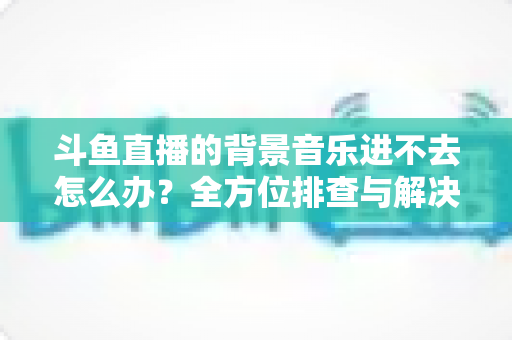 斗鱼直播的背景音乐进不去怎么办?全方位排查与解决方案实用指南 斗鱼直播的背景音乐进不去怎么办?全方位排查与解决方案实用指南