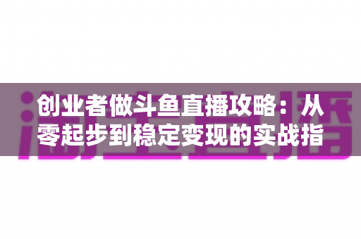 创业者做斗鱼直播攻略:从零起步到稳定变现的实战指南 创业者做斗鱼直播攻略:从零起步到稳定变现的实战指南