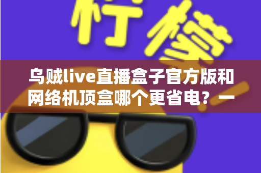 乌贼live直播盒子官方版和网络机顶盒哪个更省电?一篇讲透功耗差异与省电选购的深度指南 乌贼live直播盒子官方版和网络机顶盒哪个更省电?一篇讲透功耗差异与省电选购的深度指南