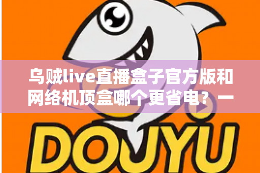 乌贼live直播盒子官方版和网络机顶盒哪个更省电?一篇讲透功耗差异与省电选购的深度指南 乌贼live直播盒子官方版和网络机顶盒哪个更省电?一篇讲透功耗差异与省电选购的深度指南