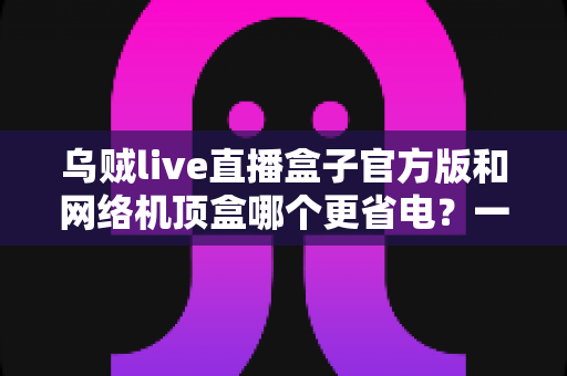 乌贼live直播盒子官方版和网络机顶盒哪个更省电？一篇讲透功耗差异与省电选购的深度指南