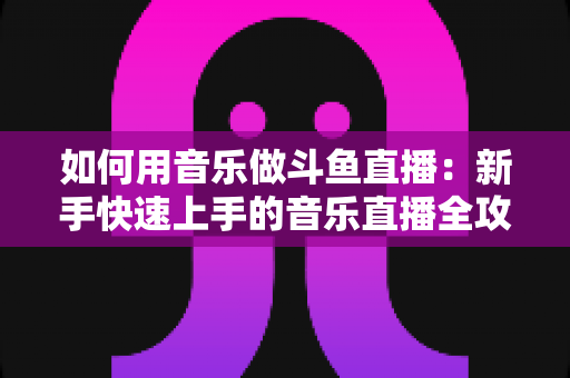 如何用音乐做斗鱼直播:新手快速上手的音乐直播全攻略 如何用音乐做斗鱼直播:新手快速上手的音乐直播全攻略