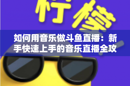 如何用音乐做斗鱼直播:新手快速上手的音乐直播全攻略 如何用音乐做斗鱼直播:新手快速上手的音乐直播全攻略