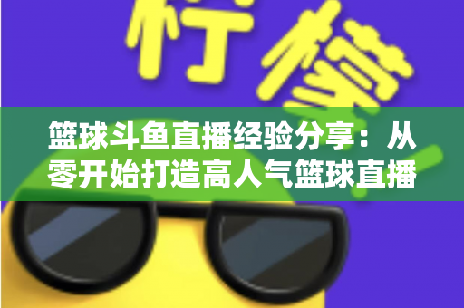 篮球斗鱼直播经验分享：从零开始打造高人气篮球直播间的实战指南