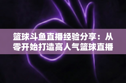 篮球斗鱼直播经验分享：从零开始打造高人气篮球直播间的实战指南
