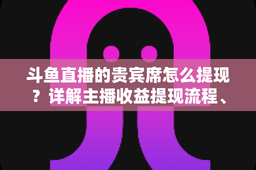 斗鱼直播的贵宾席怎么提现？详解主播收益提现流程、规则与常见问题