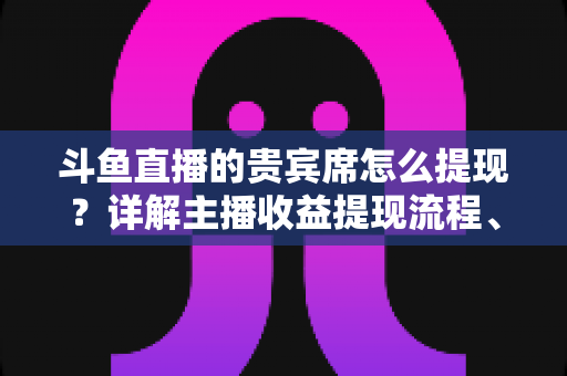 斗鱼直播的贵宾席怎么提现？详解主播收益提现流程、规则与常见问题