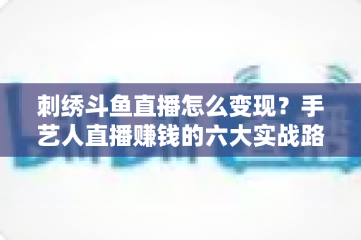 刺绣斗鱼直播怎么变现?手艺人直播赚钱的六大实战路径全解析 刺绣斗鱼直播怎么变现?手艺人直播赚钱的六大实战路径全解析