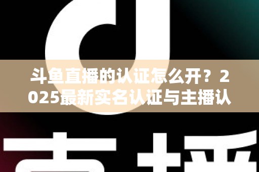 斗鱼直播的认证怎么开？2025最新实名认证与主播认证全流程详解