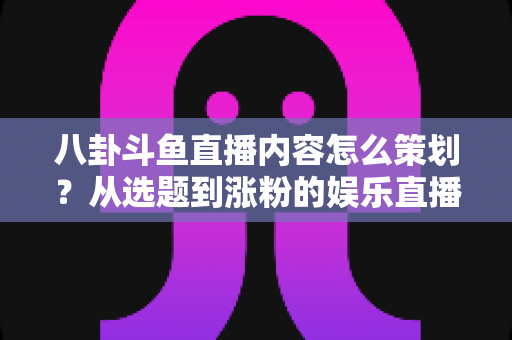 八卦斗鱼直播内容怎么策划？从选题到涨粉的娱乐直播全流程实战指南