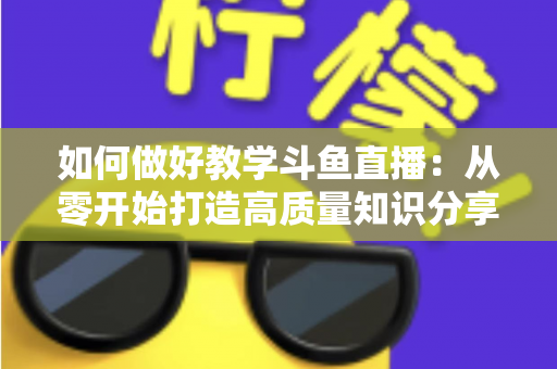 如何做好教学斗鱼直播：从零开始打造高质量知识分享直播间的完整指南