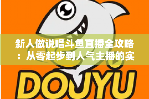 新人做说唱斗鱼直播全攻略：从零起步到人气主播的实战指南