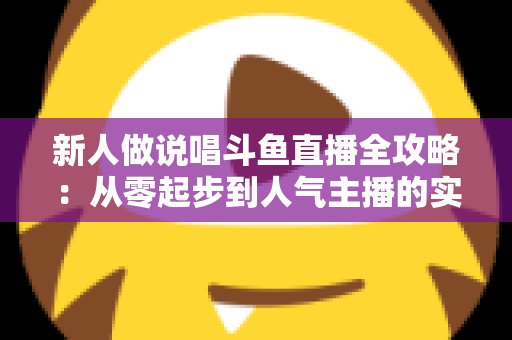 新人做说唱斗鱼直播全攻略：从零起步到人气主播的实战指南