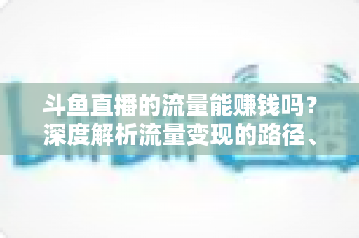 斗鱼直播的流量能赚钱吗?深度解析流量变现的路径、技巧与真实收益 斗鱼直播的流量能赚钱吗?深度解析流量变现的路径、技巧与真实收益