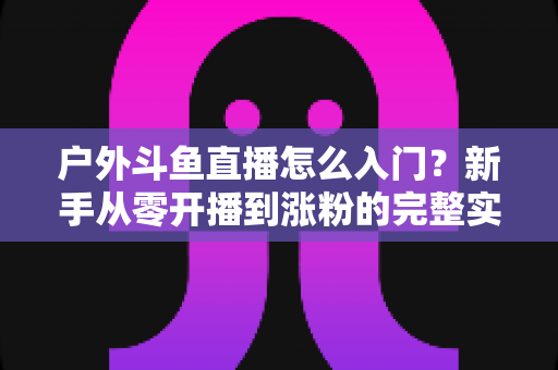 户外斗鱼直播怎么入门？新手从零开播到涨粉的完整实战指南